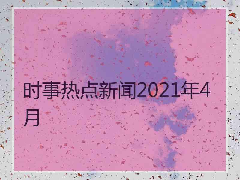 时事热点新闻2021年4月